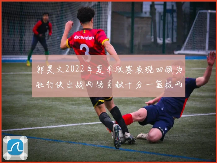 郭昊文2022年夏季联赛表现回顾为独行侠出战两场贡献十分一篮板两助攻