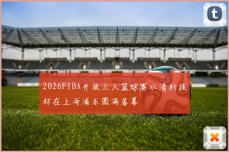 2026FIBA开放三人篮球赛以清科技杯在上海浦东圆满落幕