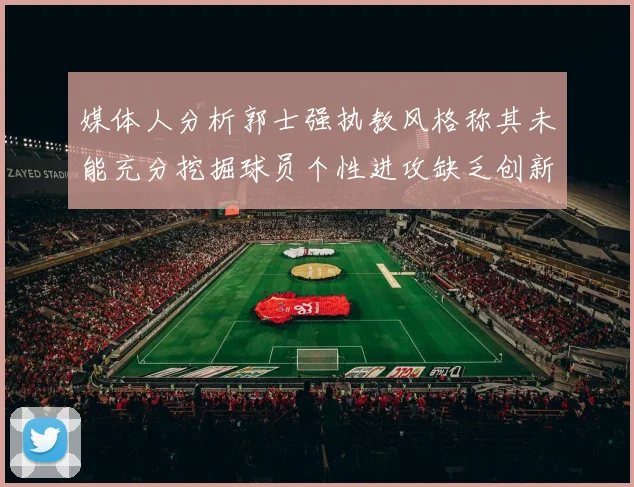 媒体人分析郭士强执教风格称其未能充分挖掘球员个性进攻缺乏创新性