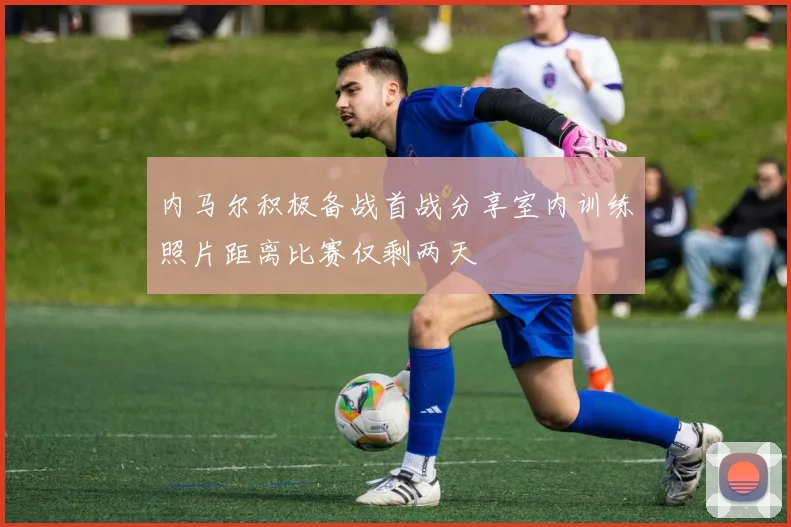 内马尔积极备战首战分享室内训练照片距离比赛仅剩两天