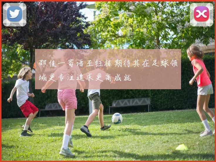 邵佳一寄语王钰栋期待其在足球领域更专注追求更高成就