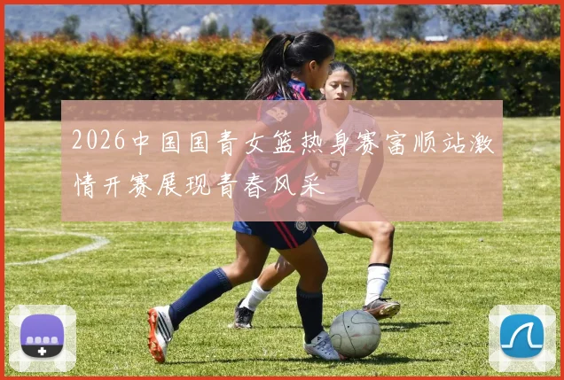 2026中国国青女篮热身赛富顺站激情开赛展现青春风采