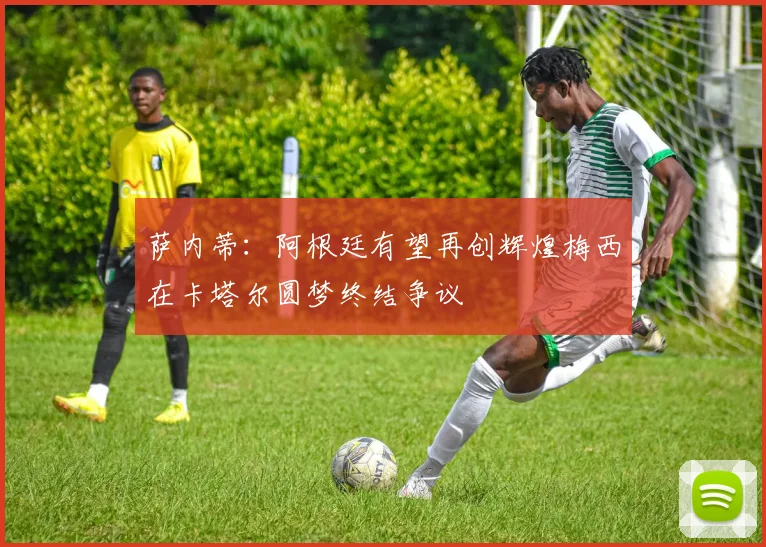萨内蒂：阿根廷有望再创辉煌梅西在卡塔尔圆梦终结争议