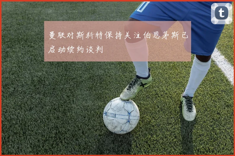 曼联对斯科特保持关注伯恩茅斯已启动续约谈判