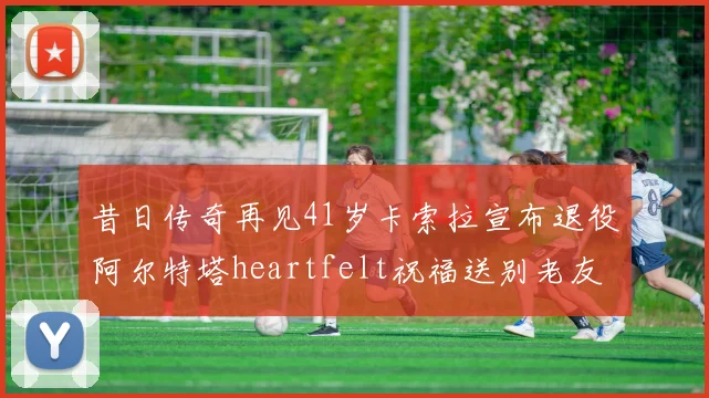 昔日传奇再见41岁卡索拉宣布退役阿尔特塔heartfelt祝福送别老友
